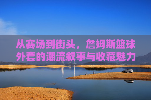 从赛场到街头，詹姆斯篮球外套的潮流叙事与收藏魅力