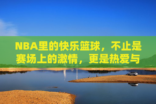 NBA里的快乐篮球,不止是赛场上的激情,更是热爱与共鸣的传递
