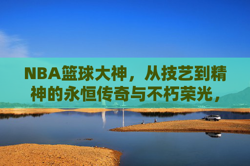 NBA篮球大神，从技艺到精神的永恒传奇与不朽荣光，NBA篮球大神，从技艺到精神的永恒传奇与不朽荣光