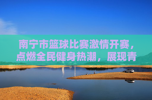 南宁市篮球比赛激情开赛，点燃全民健身热潮，展现青春竞技风采，南宁市篮球比赛激情开赛，点燃全民健身热潮，展现青春竞技风采