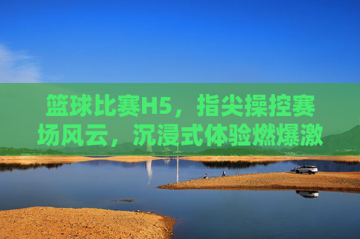 篮球比赛H5，指尖操控赛场风云，沉浸式体验燃爆激情，指尖操控赛场风云，沉浸式篮球H5燃爆激情
