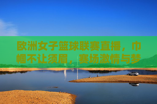 欧洲女子篮球联赛直播,巾帼不让须眉,赛场激情与梦想的碰撞,欧洲女子篮球联赛直播,巾帼不让须眉,赛场激情与梦想的碰撞