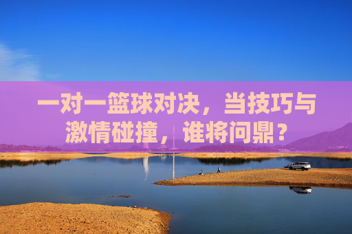 一对一篮球对决，当技巧与激情碰撞，谁将问鼎？