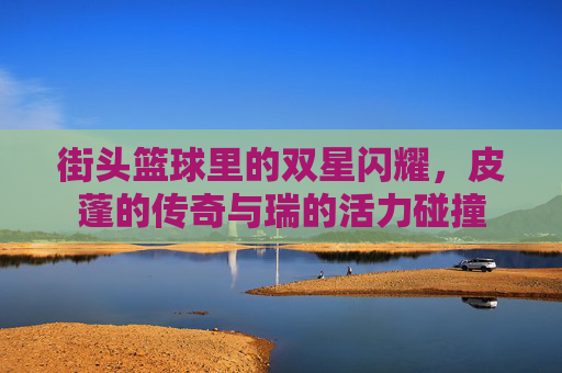 街头篮球里的双星闪耀,皮蓬的传奇与瑞的活力碰撞