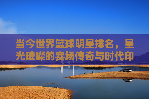 当今世界篮球明星排名,星光璀璨的赛场传奇与时代印记——从数据到影响力的多维解读