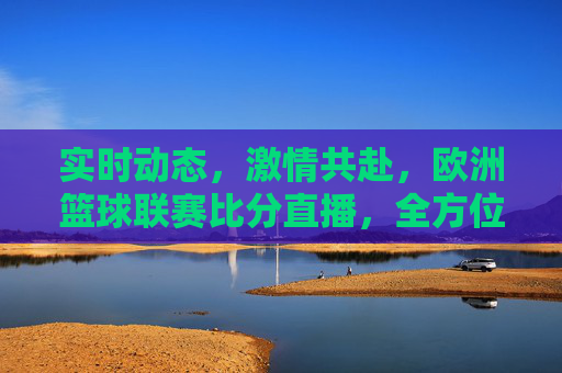 实时动态,激情共赴,欧洲篮球联赛比分直播,全方位解锁顶级赛事的每一个精彩瞬间,欧洲篮球联赛比分直播,实时动态,激情共赴,全方位解锁顶级赛事的每一个精彩瞬间