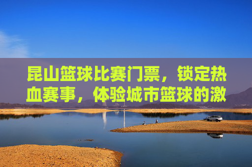 昆山篮球比赛门票,锁定热血赛事,体验城市篮球的激情与活力