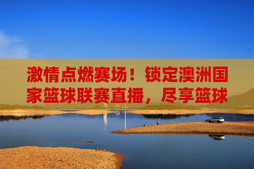 激情点燃赛场!锁定澳洲国家篮球联赛直播,尽享篮球运动的极致魅力,激情点燃赛场!锁定澳洲国家篮球联赛直播,尽享篮球运动的极致魅力