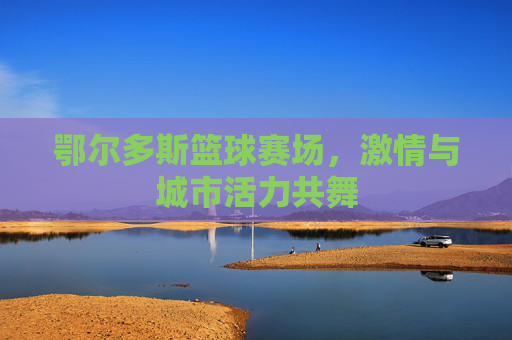 鄂尔多斯篮球赛场，激情与城市活力共舞