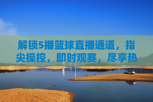 解锁5播篮球直播通道，指尖操控，即时观赛，尽享热血篮球盛宴