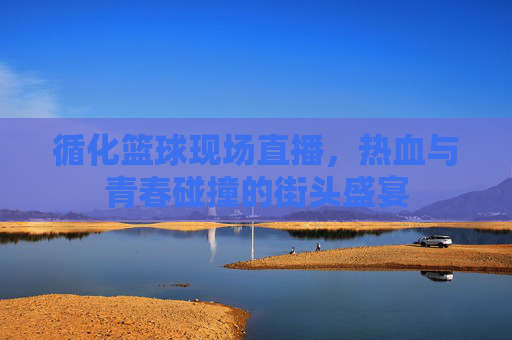 循化篮球现场直播,热血与青春碰撞的街头盛宴