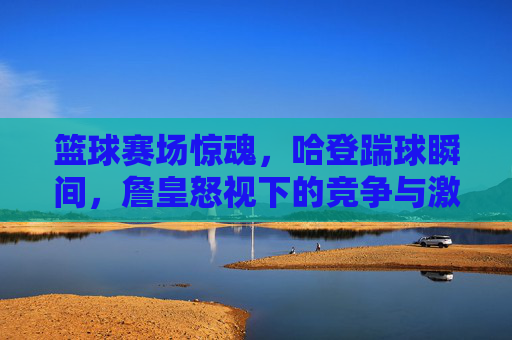 篮球赛场惊魂,哈登踹球瞬间,詹皇怒视下的竞争与激情,篮球赛场惊魂,哈登踹球瞬间,詹皇怒视下的竞争与激情