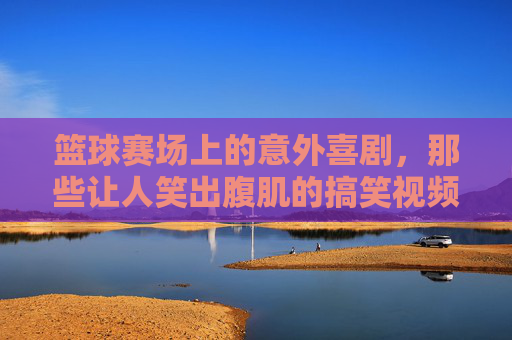 篮球赛场上的意外喜剧,那些让人笑出腹肌的搞笑视频,承包你一天的快乐,篮球赛场上的意外喜剧,那些笑出腹肌的搞笑视频,承包你一天的快乐