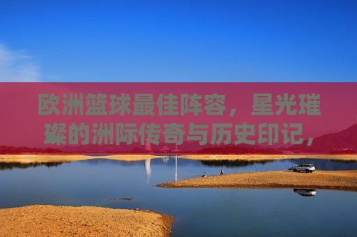 欧洲篮球最佳阵容,星光璀璨的洲际传奇与历史印记,欧洲篮球最佳阵容,星光璀璨的洲际传奇与历史印记