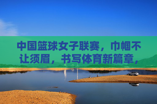 中国篮球女子联赛,巾帼不让须眉,书写体育新篇章,中国篮球女子联赛,巾帼不让须眉,书写体育新篇章