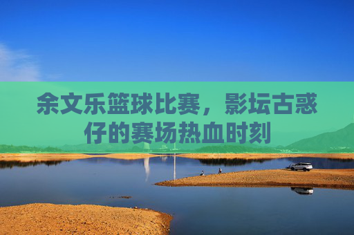 余文乐篮球比赛,影坛古惑仔的赛场热血时刻