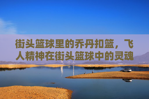 街头篮球里的乔丹扣篮,飞人精神在街头篮球中的灵魂绽放