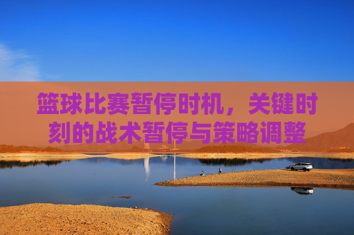 篮球比赛暂停时机,关键时刻的战术暂停与策略调整