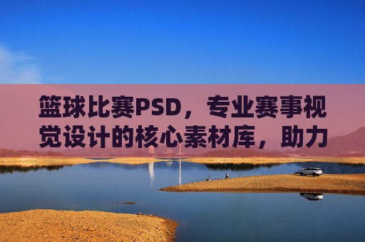 篮球比赛PSD,专业赛事视觉设计的核心素材库,助力赛事传播与品牌塑造