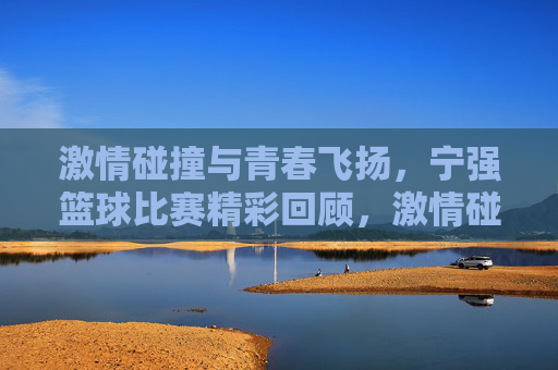 激情碰撞与青春飞扬，宁强篮球比赛精彩回顾，激情碰撞与青春飞扬，宁强篮球比赛精彩回顾