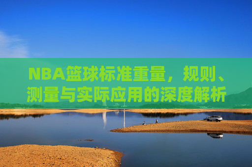 NBA篮球标准重量，规则、测量与实际应用的深度解析