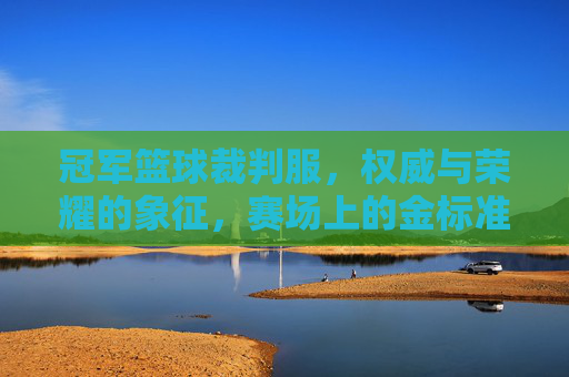 冠军篮球裁判服，权威与荣耀的象征，赛场上的金标准，冠军篮球裁判服，权威与荣耀的象征，赛场上的金标准