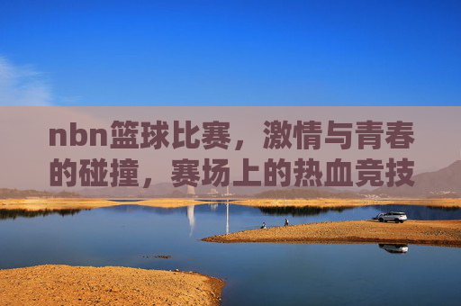 nbn篮球比赛，激情与青春的碰撞，赛场上的热血竞技，NBN篮球比赛，激情与青春碰撞，赛场上的热血竞技