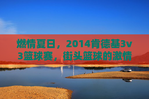 燃情夏日,2014肯德基3v3篮球赛,街头篮球的激情碰撞与青春共鸣