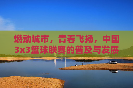 燃动城市，青春飞扬，中国3x3篮球联赛的普及与发展新篇章