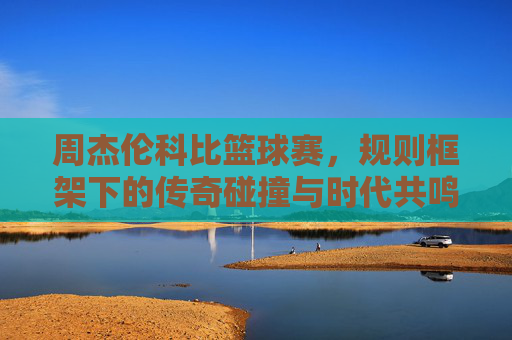 周杰伦科比篮球赛，规则框架下的传奇碰撞与时代共鸣——解析篮球赛核心规则与两位文化符号的篮球情缘