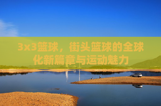3x3篮球，街头篮球的全球化新篇章与运动魅力