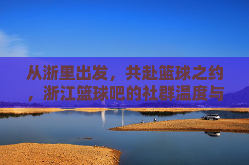 从浙里出发,共赴篮球之约,浙江篮球吧的社群温度与运动情怀