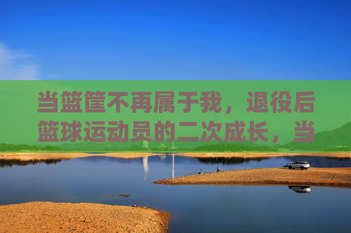 当篮筐不再属于我,退役后篮球运动员的二次成长,当篮筐不再属于我,退役后篮球运动员的二次成长