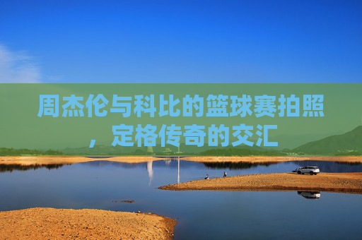 周杰伦与科比的篮球赛拍照，定格传奇的交汇