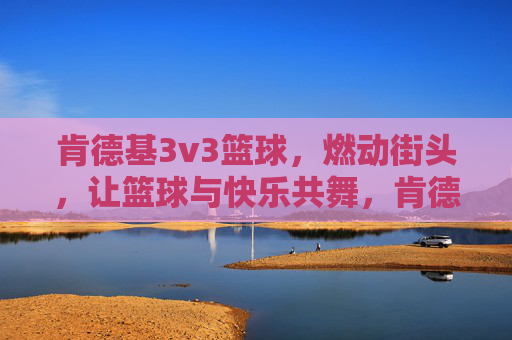 肯德基3v3篮球,燃动街头,让篮球与快乐共舞,肯德基3v3篮球燃动街头,让篮球与快乐共舞