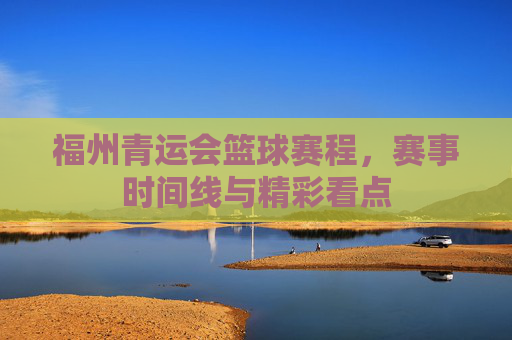 福州青运会篮球赛程,赛事时间线与精彩看点