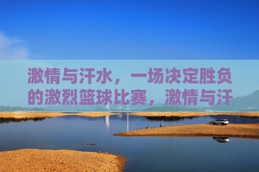 激情与汗水，一场决定胜负的激烈篮球比赛，激情与汗水，一场决定胜负的激烈篮球对决