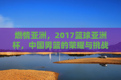 燃情亚洲，2017篮球亚洲杯，中国男篮的荣耀与挑战，燃情亚洲杯，中国男篮的荣耀与挑战