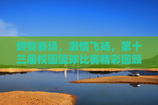 燃情赛场，激情飞扬，第十三届校园篮球比赛精彩回顾