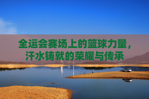 全运会赛场上的篮球力量，汗水铸就的荣耀与传承