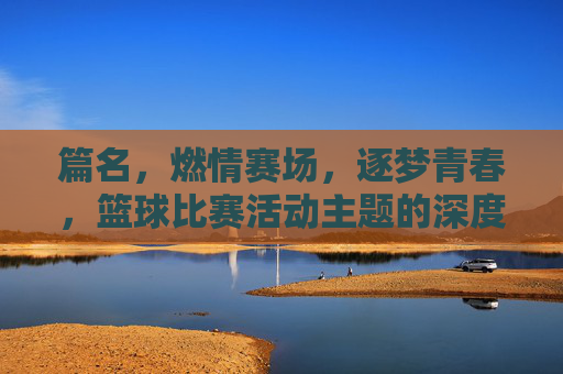 篇名，燃情赛场，逐梦青春，篮球比赛活动主题的深度解析与创意实践，燃情赛场逐梦青春，篮球比赛活动主题的深度解析与创意实践