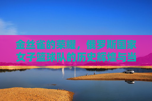金丝雀的荣耀，俄罗斯国家女子篮球队的历史辉煌与当代风采