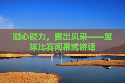 凝心聚力，赛出风采——篮球比赛闭幕式讲话