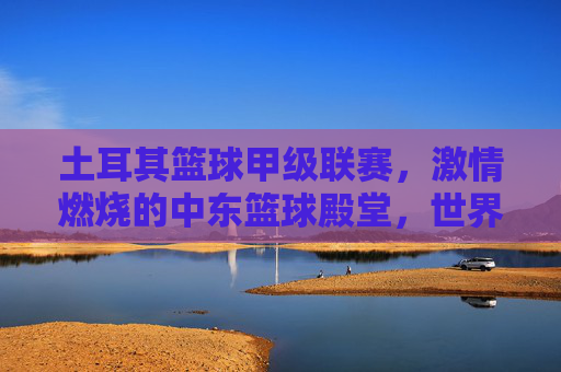 土耳其篮球甲级联赛，激情燃烧的中东篮球殿堂，世界篮球格局中的璀璨星河