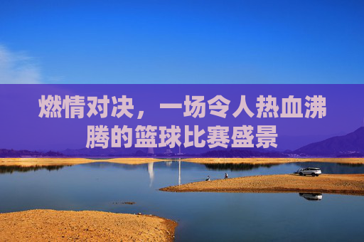 燃情对决，一场令人热血沸腾的篮球比赛盛景