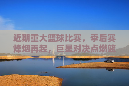 近期重大篮球比赛,季后赛烽烟再起,巨星对决点燃篮球热情,近期重大篮球赛事,季后赛烽烟再起,巨星对决点燃热情