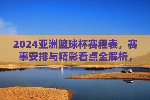 2024亚洲篮球杯赛程表，赛事安排与精彩看点全解析，2024亚洲篮球杯赛程表，赛事安排与精彩看点全解析