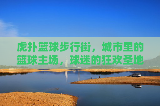 虎扑篮球步行街，城市里的篮球主场，球迷的狂欢圣地