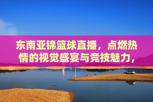 东南亚锦篮球直播,点燃热情的视觉盛宴与竞技魅力,东南亚锦篮球直播,点燃热情的视觉盛宴与竞技魅力
