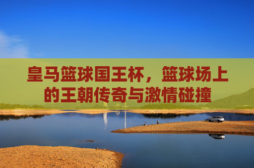 皇马篮球国王杯，篮球场上的王朝传奇与激情碰撞